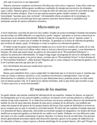 ¿Por qué el ejercicio es tan importante?
Nuestros ancestros cazadores-recolectores llevaban una vida activa y vigorosa. Tanto ellos como sus
ancestros pre-humanos debían gastar asombrosas cantidades de energía para proveerse de alimentos,
ropa y cobijo. Nuestros genes se forjaron a lo largo de miles de años para un nivel de actividad no muy
distinto de un atleta olímpico. Esto es lo que esperan nuestros genes cuando venimos al mundo.
Literalmente “nacemos para estar en forma”. Un lamentable efecto secundario de la tecnología y la
abundancia es que la actividad que hacía que nuestros ancestros fueran fuertes y saludables está
totalmente ausente de nuestra sedentaria existencia.
Micro-mini-yo
A nivel molecular, esta falta de ejercicio nos cambia. Usando un avance tecnológico llamado micromatriz
(un microchip con ADN adherido a su superficie), puedo “mapear” qué genes se activan y desactivan en
una persona en un momento determinado. Desde el punto de vista genética, esto es “quienes somos” y
representa lo que se conoce por el nombre de fenotipo. Tu genotipo es la bolsa de información genética
que recibiste de mamá y papá. Tu fenotipo es cómo se expresa esa información genética.
El modo en que tus genes experimentan el mundo (ya sea a través de la comida, del sueño, de la vida
en comunidad o del ejercicio) influye sobre cómo se activan y desactivan esos genes, y esto determina tu
fenotipo. De modo que puedo tomar un análisis de micromatriz de tu “Personalidad Sedentaria” y
analizar las potenciales enfermedades. Si luego te hago seguir un programa de ejercicio inteligente y veo
cómo se expresan tus genes a los pocos meses, veremos que tu “Personalidad Activa” es bien distinta de
tu “Personalidad Sedentaria”. ¿Muy distinta? Digamos que es como comparar tu información genética con
la de la primera persona que pase por la calle.
Eres literalmente otra persona cuando haces ejercicio.
¿Diferente en qué sentido?
Bueno, para entenderlo bien, y para comprender lo importante que es el ejercicio para ti, tenemos que
echar un vistazo a nuestros ancestros y a los cazadores-recolectores contemporáneos. Una vez que
determinemos la cantidad y el tipo de ejercicio que deberíamos hacer, podemos pensar en cómo imitar
esto en nuestra propia vida. Si te motivan los objetos brillantes, todo lo que tienes que recordar es que
“si haces ejercicio, te verás bien desnudo”.
El vocero de los muertos
Se puede obtener una enorme cantidad de información de un esqueleto. Aunque los huesos, en especial
los blanqueados por el sol, parecen rígidos y estáticos, los huesos vivos son muy plásticos y reflejan el
entorno al que están expuestos. Si se inmoviliza un brazo con un yeso, podemos observar una disminución
notable no solo de masa muscular después de unas pocas semanas de no utilizarlo, sino también una
reducción sustancial del grosor de los propios huesos del brazo. Este estado de debilidad se revierte en
pocas semanas una vez que se reanuda la actividad normal. El estrés del uso aumenta el tamaño muscular
y la densidad del hueso subyacente, ofreciendo un excelente ejemplo de epigenética: los tejidos del brazo
modifican su expresión genética en función de un cambio en el medio. Podemos ver esta diferencia entre
una mano y la otra cuando examinamos el grosor muscular y la fuerza ósea de un individuo. Una persona
diestra generalmente presentará mucho más desarrollo muscular, grosor en los puntos de adherencia de
los músculos al hueso, y mayor espesor y distinta morfología de los propios huesos. ¿Por qué? Porque los
 