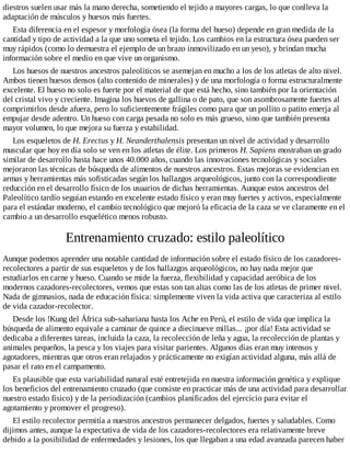 diestros suelen usar más la mano derecha, sometiendo el tejido a mayores cargas, lo que conlleva la
adaptación de músculos y huesos más fuertes.
Esta diferencia en el espesor y morfología ósea (la forma del hueso) depende en gran medida de la
cantidad y tipo de actividad a la que uno someta el tejido. Los cambios en la estructura ósea pueden ser
muy rápidos (como lo demuestra el ejemplo de un brazo inmovilizado en un yeso), y brindan mucha
información sobre el medio en que vive un organismo.
Los huesos de nuestros ancestros paleolíticos se asemejan en mucho a los de los atletas de alto nivel.
Ambos tienen huesos densos (alto contenido de minerales) y de una morfología o forma estructuralmente
excelente. El hueso no solo es fuerte por el material de que está hecho, sino también por la orientación
del cristal vivo y creciente. Imagina los huevos de gallina o de pato, que son asombrosamente fuertes al
comprimirlos desde afuera, pero lo suficientemente frágiles como para que un pollito o patito emerja al
empujar desde adentro. Un hueso con carga pesada no solo es más grueso, sino que también presenta
mayor volumen, lo que mejora su fuerza y estabilidad.
Los esqueletos de H. Erectus y H. Neanderthalensis presentan un nivel de actividad y desarrollo
muscular que hoy en día solo se ven en los atletas de élite. Los primeros H. Sapiens mostraban un grado
similar de desarrollo hasta hace unos 40.000 años, cuando las innovaciones tecnológicas y sociales
mejoraron las técnicas de búsqueda de alimentos de nuestros ancestros. Estas mejoras se evidencian en
armas y herramientas más sofisticadas según los hallazgos arqueológicos, junto con la correspondiente
reducción en el desarrollo físico de los usuarios de dichas herramientas. Aunque estos ancestros del
Paleolítico tardío seguían estando en excelente estado físico y eran muy fuertes y activos, especialmente
para el estándar moderno, el cambio tecnológico que mejoró la eficacia de la caza se ve claramente en el
cambio a un desarrollo esquelético menos robusto.
Entrenamiento cruzado: estilo paleolítico
Aunque podemos aprender una notable cantidad de información sobre el estado físico de los cazadores-
recolectores a partir de sus esqueletos y de los hallazgos arqueológicos, no hay nada mejor que
estudiarlos en carne y hueso. Cuando se mide la fuerza, flexibilidad y capacidad aeróbica de los
modernos cazadores-recolectores, vemos que estas son tan altas como las de los atletas de primer nivel.
Nada de gimnasios, nada de educación física: simplemente viven la vida activa que caracteriza al estilo
de vida cazador-recolector.
Desde los !Kung del África sub-sahariana hasta los Ache en Perú, el estilo de vida que implica la
búsqueda de alimento equivale a caminar de quince a diecinueve millas... ¡por día! Esta actividad se
dedicaba a diferentes tareas, incluida la caza, la recolección de leña y agua, la recolección de plantas y
animales pequeños, la pesca y los viajes para visitar parientes. Algunos días eran muy intensos y
agotadores, mientras que otros eran relajados y prácticamente no exigían actividad alguna, más allá de
pasar el rato en el campamento.
Es plausible que esta variabilidad natural esté entretejida en nuestra información genética y explique
los beneficios del entrenamiento cruzado (que consiste en practicar más de una actividad para desarrollar
nuestro estado físico) y de la periodización (cambios planificados del ejercicio para evitar el
agotamiento y promover el progreso).
El estilo recolector permitía a nuestros ancestros permanecer delgados, fuertes y saludables. Como
dijimos antes, aunque la expectativa de vida de los cazadores-recolectores era relativamente breve
debido a la posibilidad de enfermedades y lesiones, los que llegaban a una edad avanzada parecen haber
 