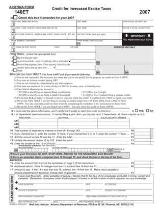 ARIZONA FORM
                                                                     Credit for Increased Excise Taxes
                    140ET                                                                                                                                                          2007
                          Check this box if amended for year 2007
95
 YOUR FIRST NAME AND INITIAL                                                                          LAST NAME                                                   YOUR SOCIAL SECURITY NO.
           1
 IF A JOINT CLAIM, SPOUSE’S FIRST NAME AND INITIAL                                                    LAST NAME                                                   SPOUSE’S SOCIAL SECURITY NO.
           1
 PRESENT HOME ADDRESS - NUMBER AND STREET, RURAL ROUTE APT. NO.                                       DAYTIME PHONE (with area code)
                                                                                                                                                                              IMPORTANT
           2
                                                                                                                                                                  You must enter your SSNs.
 HOME ADDRESS CONTINUED                                                                               HOME PHONE (with area code)
           2                                                                                          94
 CITY, TOWN OR POST OFFICE                                              STATE                ZIP CODE                                                 FOR DOR USE ONLY
           3
Filing Status: (check the appropriate box)
   4                   Married ﬁling joint claim
                       Head of household - name of qualifying child or dependent ►
   5
                                                                                                                                88
                       Married ﬁling separate claim. Enter spouse’s Social Security
   6
                       Number above and full name here........... ►
                       Single
   7
                                                                                                                                81                                   80
Who Can Use Form 140ET? File Form 140ET only if you meet the following:
                    (a) You are not required to ﬁle an income tax return and you do not qualify for the property tax credit on Form 140PTC.
                    (b) You were an Arizona resident during 2007.
                    (c) You are not claimed as a dependent by any other taxpayer.
                    (d) You were not sentenced for at least 60 days of 2007 to a county, state, or federal prison.
                    (e) Your federal adjusted gross income is:
                          • $25,000 or less if you are married ﬁling a joint return;        • $12,500 or less if single;
                          • $25,000 or less if you are ﬁling as head of household;          • $12,500 or less if married ﬁling a separate return.
                     (f) If you meet ALL of items (a) through (e) above, you may claim this credit. Complete Form 140ET to ﬁgure your credit.
                    (g) Do not ﬁle Form 140ET if you are ﬁling an income tax return using Form 140, Form 140A, Form 140EZ or Form
                         140PY. You may claim this credit on those forms by completing the worksheet in the instructions for those forms.
                    (h) Do not ﬁle Form 140ET if you are ﬁling Form 140PTC. You may claim this credit on Form 140PTC.
   8 I have read the above information, and I certify that I qualify to claim this credit on this form ............................ 8 YES                                                    NO
   9 List dependents (see instructions). If married ﬁling a joint claim, you may list up to 2 dependents; all others may list up to 3.
                           FIRST NAME                                         LAST NAME                                              SOCIAL SECURITY NUMBER
                    9A1
                    9A2
                    9A3
10                  Total number of dependents entered on lines 9A1 through 9A3 ..........................................................................                    10
11                  If you checked box 4, enter the number “2” here. If you checked box 5, 6, or 7, enter the number “1” here. ....                                           11
12                  Add the amount on line 10 and line 11. Enter the total.......................................................................................             12
                                                                                                                                                                                                 00
13                  Multiply the amount on line 12 by $25. Enter the result. ....................................................................................             13
                                                                                                                                                                                                 00
14                  Enter the smaller of line 13 or $100.00 ...............................................................................................................   14
                          Direct Deposit of Refund: See instructions.
                                                                               =
                          ROUTING NUMBER                             ACCOUNT NUMBER

                                                                               =                                                             C       Checking or
                     98                                                                                                                      S       Savings
If this is your ﬁrst claim for 2007, STOP HERE, AND GO TO THE SIGNATURE BOX BELOW.
If this is an amended claim, complete lines 15 through 17, and check the box at the top of the form.
AMENDED
                                                                                                                                              00
15 Enter the amount from line 5 of the worksheet on page 3 of the instructions ..................................................... 15
                                                                                                                                              00
16 Additional refund: If line 14 is larger than line 15, subtract line 14 from line 15 ................................................. 16
17 Amount to pay: If line 14 is less than line 15, subtract line 14 from line 15. Make check payable to
                                                                                                                                              00
     Arizona Department of Revenue; include SSN on payment ............................................................................... 17
         I have read this claim. Under penalties of perjury, I declare that to the best of my knowledge and belief, it is true, correct and
 PLEASE SIGN HERE




         complete. Declaration of preparer (other than taxpayer) is based on all information of which preparer has any knowledge.

                          YOUR SIGNATURE                                                                         DATE                     OCCUPATION

                          SPOUSE’S SIGNATURE                                                                     DATE                     SPOUSE’S OCCUPATION

                          PAID PREPARER’S SIGNATURE                                                              FIRM’S NAME (PREPARER’S IF SELF-EMPLOYED)

                          PAID PREPARER’S TIN                          DATE                             PAID PREPARER’S ADDRESS
ADOR 91-5323f (07)                     Mail this claim to: Arizona Department of Revenue, PO Box 52138, Phoenix, AZ, 85072-2138.
                                                                                  Print Form                   Reset Form
 