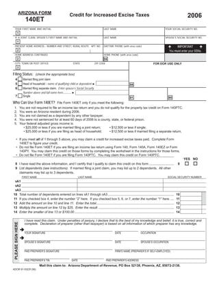 Print Form                   Reset Form
               ARIZONA FORM
                                                                     Credit for Increased Excise Taxes                                                                              2006
                         140ET
  YOUR FIRST NAME AND INITIAL                                                                         LAST NAME                                                   YOUR SOCIAL SECURITY NO.
           1
  IF A JOINT CLAIM, SPOUSE’S FIRST NAME AND INITIAL                                                   LAST NAME                                                   SPOUSE’S SOCIAL SECURITY NO.
           1
  PRESENT HOME ADDRESS - NUMBER AND STREET, RURAL ROUTE APT. NO.                                      DAYTIME PHONE (with area code)                                        IMPORTANT
                                                                                                                                                                      You must enter your SSNs.
           2
  HOME ADDRESS CONTINUED                                                                              HOME PHONE (with area code)
           2                                                                                          94
  CITY, TOWN OR POST OFFICE                                             STATE                ZIP CODE                                                 FOR DOR USE ONLY
           3

Filing Status: (check the appropriate box)
                       Married ﬁling joint claim
   4
                       Head of household - name of qualifying child or dependent ►
   5                                                                                                                            88
                       Married ﬁling separate claim. Enter spouse’s Social Security
   6
                       Number above and full name here........... ►
                       Single
   7                                                                                                                            81                                   80
Who Can Use Form 140ET? File Form 140ET only if you meet the following:
 1.                 You are not required to ﬁle an income tax return and you do not qualify for the property tax credit on Form 140PTC.
 2.                 You were an Arizona resident during 2006.
 3.                 You are not claimed as a dependent by any other taxpayer.
 4.                 You were not sentenced for at least 60 days of 2006 to a county, state, or federal prison.
 5.                 Your federal adjusted gross income is:
                      • $25,000 or less if you are married ﬁling a joint return;   • $12,500 or less if single;
                      • $25,000 or less if you are ﬁling as head of household;     • $12,500 or less if married ﬁling a separate return.

      • If you meet all of 1 through 5 above, you may claim a credit for increased excise taxes paid. Complete Form
        140ET to ﬁgure your credit.
      • Do not ﬁle Form 140ET if you are ﬁling an income tax return using Form 140, Form 140A, Form 140EZ or Form
        140PY. You may claim this credit on those forms by completing the worksheet in the instructions for those forms.
      • Do not ﬁle Form 140ET if you are ﬁling Form 140PTC. You may claim this credit on Form 140PTC.
                                                                                                                                                                                   YES NO
   8 I have read the above information, and I certify that I qualify to claim this credit on this form ............................                                            8
   9 List dependents (see instructions). If married ﬁling a joint claim, you may list up to 2 dependents. All other
     claimants may list up to 3 dependents.
                      FIRST NAME                                              LAST NAME                                                                             SOCIAL SECURITY NUMBER
   9A1
   9A2
   9A3
10                  Total number of dependents entered on lines 9A1 through 9A3 ..........................................................................                    10
11                  If you checked box 4, enter the number “2” here. If you checked box 5, 6, or 7, enter the number “1” here. ....                                           11
12                  Add the amount on line 10 and line 11. Enter the total.......................................................................................             12
13                  Multiply the amount on line 12 by $25. Enter the result. ....................................................................................             13                  00
                                                                                                                                                                                                  00
14                  Enter the smaller of line 13 or $100.00 ...............................................................................................................   14

                        I have read this claim. Under penalties of perjury, I declare that to the best of my knowledge and belief, it is true, correct and
 PLEASE SIGN HERE




                        complete. Declaration of preparer (other than taxpayer) is based on all information of which preparer has any knowledge.

                        YOUR SIGNATURE                                                                           DATE                     OCCUPATION


                        SPOUSE’S SIGNATURE                                                                       DATE                     SPOUSE’S OCCUPATION


                        PAID PREPARER’S SIGNATURE                                                                FIRM’S NAME (PREPARER’S IF SELF-EMPLOYED)


                        PAID PREPARER’S TIN                            DATE                             PAID PREPARER’S ADDRESS
                                       Mail this claim to: Arizona Department of Revenue, PO Box 52138, Phoenix, AZ, 85072-2138.
ADOR 91-5323f (06)
 