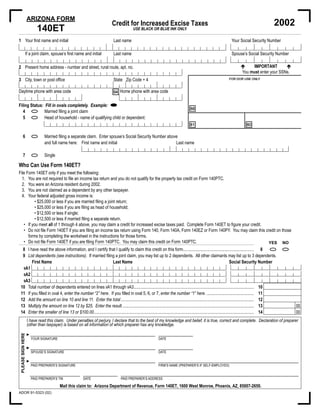 ARIZONA FORM
                                                                                                                                                                                                                       2002
                                                                                        Credit for Increased Excise Taxes
                          140ET                                                                           USE BLACK OR BLUE INK ONLY.

1 Your ﬁrst name and initial                                                              Last name                                                                                         Your Social Security Number

              If a joint claim, spouse’s ﬁrst name and initial                            Last name                                                                                         Spouse’s Social Security Number

                                                                                                                                                                                                          IMPORTANT
2 Present home address - number and street, rural route, apt. no.
                                                                                                                                                                                                     You must enter your SSNs.
                                                                                                                                                                                          FOR DOR USE ONLY
3 City, town or post ofﬁce                                                                State Zip Code + 4

                                                                                         94 Home phone with area code
Daytime phone with area code

Filing Status: Fill in ovals completely. Example:
                                                                                                                                                         88
   4           Married ﬁling a joint claim
   5           Head of household - name of qualifying child or dependent:
                                                                                                                                                         81                                             80

       6                        Married ﬁling a separate claim. Enter spouse’s Social Security Number above
                                and full name here: First name and initial                                Last name

       7                        Single

Who Can Use Form 140ET?
File Form 140ET only if you meet the following:
  1. You are not required to ﬁle an income tax return and you do not qualify for the property tax credit on Form 140PTC.
  2. You were an Arizona resident during 2002.
  3. You are not claimed as a dependent by any other taxpayer.
  4. Your federal adjusted gross income is:
          • $25,000 or less if you are married ﬁling a joint return;
          • $25,000 or less if you are ﬁling as head of household;
          • $12,500 or less if single;
          • $12,500 or less if married ﬁling a separate return.
   • If you meet all of 1 through 4 above, you may claim a credit for increased excise taxes paid. Complete Form 140ET to ﬁgure your credit.
   • Do not ﬁle Form 140ET if you are ﬁling an income tax return using Form 140, Form 140A, Form 140EZ or Form 140PY. You may claim this credit on those
      forms by completing the worksheet in the instructions for those forms.
   • Do not ﬁle Form 140ET if you are ﬁling Form 140PTC. You may claim this credit on Form 140PTC.                                           YES NO
       8 I have read the above information, and I certify that I qualify to claim this credit on this form.................................................................. 8
       9 List dependents (see instructions). If married ﬁling a joint claim, you may list up to 2 dependents. All other claimants may list up to 3 dependents.
            First Name                                      Last Name                                                                                Social Security Number
          9A1
          9A2
          9A3
 10                Total number of dependents entered on lines 9A1 through 9A3................................................................................................................                    10
 11                If you ﬁlled in oval 4, enter the number “2” here. If you ﬁlled in oval 5, 6, or 7, enter the number “1” here. ............................................                                    11
 12                Add the amount on line 10 and line 11. Enter the total ............................................................................................................................            12
 13                Multiply the amount on line 12 by $25. Enter the result...........................................................................................................................             13             00
 14                Enter the smaller of line 13 or $100.00.....................................................................................................................................................   14             00
                   I have read this claim. Under penalties of perjury, I declare that to the best of my knowledge and belief, it is true, correct and complete. Declaration of preparer
                   (other than taxpayer) is based on all information of which preparer has any knowledge.
PLEASE SIGN HERE




                   ►
                       YOUR SIGNATURE                                                                                          DATE

                   ►
                       SPOUSE’S SIGNATURE                                                                                      DATE

                   ►
                       PAID PREPARER’S SIGNATURE                                                                               FIRM’S NAME (PREPARER’S IF SELF-EMPLOYED)


                       PAID PREPARER’S TIN                      DATE                            PAID PREPARER’S ADDRESS

                                             Mail this claim to: Arizona Department of Revenue, Form 140ET, 1600 West Monroe, Phoenix, AZ, 85007-2650.
ADOR 91-5323 (02)
 
