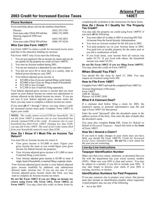 Arizona Form
2003 Credit for Increased Excise Taxes                                                                           140ET
                                                                       completing the worksheet in the instructions for those forms.
Phone Numbers
                                                                       How Do I Know If I Qualify for The Property
If you need help, please call one the numbers listed below.
                                                                       Tax Credit?
   Phoenix                                 (602) 255-3381
                                                                       You may take the property tax credit using Form 140PTC if
   From area codes 520 & 928 toll-free     (800) 352-4090              you meet all the following.
   Hearing impaired TDD user
                                                                       • You were either 65 or older in 2003 or receiving SSI Title
   Phoenix                                 (602) 542-4021
                                                                           16 income from the Social Security Administration.
   From area codes 520 & 928 toll-free     (800) 397-0256
                                                                       • You were an Arizona resident for the full year in 2003.
Who Can Use Form 140ET?                                                • You paid property tax on your Arizona home in 2003.
Use Form 140ET to claim a credit for increased excise taxes                You paid rent on taxable property for the entire year or
paid due to the education funding tax increase.                            you did a combination of both.
                                                                       • If you lived alone, your income from all sources was
File Form 140ET only if you meet the following.
                                                                           under $3,751. If you lived with others, the household
1. You are not required to file an income tax return and you do
                                                                           income was under $5,501.
     not qualify for the property tax credit on Form 140PTC.
2. You were an Arizona resident during 2003.                           Do not file Form 140ET if you are filing Form 140PTC.
                                                                       You may claim this credit on Form 140PTC.
3. You are not claimed as a dependent by any other taxpayer.
4. You did not serve 60 or more days in a county, state or             When Should You File?
     federal prison during tax year 2003.
                                                                       You should file this form by April 15, 2004. You may
5. Your federal adjusted gross income is:                              request an extension using Form 204.
     • $25,000 or less if you are married filing a joint return;
                                                                       How to File Form 140ET
     • $25,000 or less if you are filing as head of household;
     • $12,500 or less if single;                                      Complete Form 140ET and mail the completed Form 140ET to:
     • $12,500 or less if married filing separately.
                                                                       Arizona Department of Revenue
Your federal adjusted gross income is income that you must             Form 140ET
report on your federal income tax return less adjustments to           1600 W. Monroe
income allowed on the federal income tax return. If you are            Phoenix AZ 85007-2650
not sure if your federal adjusted gross income meets the               What If A Claimant Died?
limit, you may want to complete a federal income tax return.
                                                                       If a claimant died before filing a claim for 2003, the
If you meet all of 1 through 5 above, you may claim a credit           taxpayer's spouse or personal representative may file and
for increased excises taxes paid. Complete Form 140ET to               sign a Form 140ET for that person.
figure your credit.
                                                                       Enter the word quot;deceasedquot; after the decedent's name in the
NOTE: The credit cannot exceed $100 per household. Do                  address section of the form. Also enter the date of death after
not file form 140ET if someone else in your household has              the decedent's name.
already claimed $100 of the credit. If someone else in your
                                                                       You must also complete Form 131, Claim for Refund on
household has filed Form 140ET claiming less than $100,
                                                                       Behalf of Deceased Taxpayer. Attach this form to the front
you may file Form 140ET. The total of all credit claims filed
                                                                       of Form 140ET.
from your household cannot be more than $100.
                                                                       How Do I Amend a Claim?
How Do I Know If I Must File an Income Tax
                                                                       If you need to make changes to your claim once you have
Return?
                                                                       filed, you should file Form 140ETX, Credit for Increased
You must file an Arizona income tax return if:                         Excise Taxes Amended Claim. Do not file a new return for
 • Your gross income is $15,000 or more. Figure your                   the year you are correcting.
     gross income the same as you would figure your gross
                                                                       Line-by-Line Instructions
     income for federal income tax purposes.
 • Your Arizona adjusted gross income is $11,000 or more               Taxpayer Identification Number
     if married filing a joint return.                                 Make sure that every return, statement, or document that you
 • Your Arizona adjusted gross income is $5,500 or more if             file with the department has your social security number
     single, head of household, or married filing a separate return.   (SSN). Make sure your SSN is clear and correct. You may
                                                                       be subject to a penalty if you fail to include your SSN. It
 Your Arizona adjusted gross income is your federal adjusted
                                                                       may take longer to process your claim if your SSN is
 gross income modified by additions and subtractions
                                                                       missing, incorrect, or unclear.
 allowed under Arizona law. If you are not sure if your
 Arizona adjusted gross income meets this limit, you may               Identification Numbers for Paid Preparers
 want to complete an Arizona income tax return.
                                                                       If you pay someone else to prepare your return, that person
Do not file Form 140ET if you are filing an income tax                 must also include an identification number where requested.
return using Form 140, Form 140A, Form 140EZ, or                       A paid preparer may use any of the following.
Form 140PY. You may claim this credit on those forms by
                                                                       • his or her SSN
 