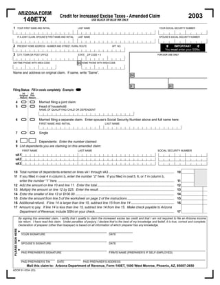 ARIZONA FORM
                                                                                                                                                                       2003
                                                    Credit for Increased Excise Taxes - Amended Claim
                        140ETX                                                 USE BLACK OR BLUE INK ONLY.

1              YOUR FIRST NAME AND INITIAL                         LAST NAME                                                                    YOUR SOCIAL SECURITY NUMBER


               IF A JOINT CLAIM, SPOUSE’S FIRST NAME AND INITIAL   LAST NAME                                                                    SPOUSE’S SOCIAL SECURITY NUMBER


2                                                                                                                                                           IMPORTANT
               PRESENT HOME ADDRESS - NUMBER AND STREET, RURAL ROUTE                             APT. NO.
                                                                                                                                                      You must enter your SSNs.
3              CITY, TOWN OR POST OFFICE                           STATE ZIP CODE + 4                                                         FOR DOR USE ONLY


DAYTIME PHONE WITH AREA CODE                                       94 HOME PHONE WITH AREA CODE


Name and address on original claim. If same, write “Same”.
                                                                                                                   88




                                                                   =                                               81                                     80
Filing Status: Fill in ovals completely. Example:
                      (a)     (b)
                    Original This


                       ==
                    Return Return



                       ==
        4                           Married ﬁling a joint claim
        5                           Head of household:
                                    NAME OF QUALIFYING CHILD OR DEPENDENT


                       ==
        6                           Married ﬁling a separate claim. Enter spouse’s Social Security Number above and full name here:
                                    FIRST NAME AND INITIAL                                LAST NAME


                       ==
        7                           Single

        8             Dependents: Enter the number claimed.
        9 List dependents you are claiming on this amended claim:
                       FIRST NAME                                  LAST NAME                                                                  SOCIAL SECURITY NUMBER
       9A1
       9A2
       9A3


10 Total number of dependents entered on lines 9A1 through 9A3 .........................................................................                          10
11 If you ﬁlled in oval 4 in column b, enter the number “2” here. If you ﬁlled in oval 5, 6, or 7 in column b,
                                                                                                                                                                  11
   enter the number “1” here. .................................................................................................................................
12 Add the amount on line 10 and line 11. Enter the total......................................................................................                   12
13 Multiply the amount on line 12 by $25. Enter the result. ...................................................................................                   13              00
14 Enter the smaller of line 13 or $100.00 ..............................................................................................................         14              00
15 Enter the amount from line 5 of the worksheet on page 2 of the instructions ....................................................                               15              00
16 Additional refund: If line 14 is larger than line 15, subtract line 15 from line 14 ................................................                           16              00
17 Amount to pay: If line 14 is less than line 15, subtract line 14 from line 15. Make check payable to Arizona
                                                                                                                                                                  17              00
   Department of Revenue; include SSN on your check. .......................................................................................

                   By signing this amended claim, I certify that I qualify to claim the increased excise tax credit and that I am not required to ﬁle an Arizona income
                   tax return. I have read this claim. Under penalties of perjury, I declare that to the best of my knowledge and belief, it is true, correct and complete.
                   Declaration of preparer (other than taxpayer) is based on all information of which preparer has any knowledge.
PLEASE SIGN HERE




                   ►
                       YOUR SIGNATURE                                                         DATE

                   ►
                       SPOUSE’S SIGNATURE                                                     DATE

                   ►
                       PAID PREPARER’S SIGNATURE                                              FIRM’S NAME (PREPARER’S IF SELF-EMPLOYED)


                       PAID PREPARER’S TIN        DATE                 PAID PREPARER’S ADDRESS
                          Mail this claim to: Arizona Department of Revenue, Form 140ET, 1600 West Monroe, Phoenix, AZ, 85007-2650
ADOR 91-5334 (03)
 