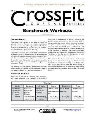 CrossFit Journal Article Reprint. First Published in CrossFit Journal Issue 13 - September 2003




                          Benchmark Workouts
                                                                      Greg Glassman


Workout Design                                                                   ideal, give us opportunity to lay bare some of the
                                                                                 possibly unseen considerations and details we weigh in
The design and crafting of workouts is CrossFit’s
                                                                                 our programming design. Second, these six workouts
primary concern. Factors like impact, motivation,
                                                                                 introduce a series of workouts that will serve to
perception, recovery, and timing combine with decades
                                                                                 measure and benchmark your performance and
of experience seasoned by luck and intuition to create
                                                                                 improvements through repeated, irregular, appearances
our daily fare, the “Workout of the Day”.
                                                                                 in the “Workout of the Day”. The workouts intended
Though the process by which we engineer our workouts                             as benchmarks will be readily distinguished from other
is largely rational, the finished product is often seemingly                     Workouts of the Day by their being given, in each
infused with qualities more commonly associated with                             instance, a female name. (See inset.)
art than exercise like symmetry, theme, or character.
                                                                                 Our first six benchmark workouts are split evenly
It is in this sense that we have in the past referred to
                                                                                 between two distinct thematic groups. The first three
“the choreography of exertion” in describing the best
                                                                                 workouts are comprised entirely of push-ups, pull-
of workout design.
                                                                                 ups, sit-ups, and squats while the second group is
When everything goes right the finished product comes                            distinguished by couplets of fundamental weightlifting
alive in a blend of elegance, simplicity, form, and impact.                      and calisthenic or gymnastic elements. Each is scored
We are featuring six such workouts this month.                                   by time.

Benchmark Workouts
Our intent is two-fold in examining these workouts.
First, these workouts, being exemplars of the CrossFit


                                                                        “The Girls”
      Angie                       Barbara                       Chelsea              Diane             Elizabeth                         Fran
 100 pull-ups                20 pull-ups                     5 pull-ups          Deadlift 225 lbs    Clean 135 lbs              Thruster 95 lbs
 100 push-ups                30 push-ups                     10 push-ups
                                                                                 Handstand push- Ring Dips                      Pull-ups
 100 sit-ups                 40 sit-ups                      15 squats
                                                                                 ups
 100 squats                  50 squats
      for time                5 rounds for time               each minute on        21-15-9 reps        21-15-9 reps               21-15-9 reps
                               - 3 minutes rest              the minute for 30   3 rounds for time   3 rounds for time          3 rounds for time
                               betwen rounds                     minutes



                                                                             of 5

    ® CrossFit is a registered trademark of CrossFit, Inc.                                              Subscription info at http://store.crossfit.com
    © 2006 All rights reserved.                                                                                Feedback to feedback@crossfit.com
 