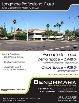 Longmore Professional Plaza
 1303 S. Longmore, Mesa, AZ 85202




 Terms & Conditions:
 • $17.00/SF, Full Service
                                                        Available for Lease
                                                     Dental Space – 2,948 SF
 • $0.50 annual increases                               Ready for Occupancy (8 operatories)

 • Negotiable Tenant
   Improvement Allowance
                                                       Office Space – 908 SF
                                                                      Ready for Occupancy
                                                             For more information, contact:




Information contained herein is subject to change.
                                                     Roy Grinnell    rgrinnell@bmcre.com
11/18/2009
                                                      Eric Campos      ecampos@bmcre.com


                                                                       480-477-5800
  8955 E. Pinnacle Peak Rd., Suite 103                                Fax: 480-619-5035
  Scottsdale, AZ 85255                                                 www.bmcre.com
 