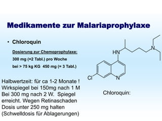 Schutz bei Fernreisen
Malariaprophylaxe
Medikamente zur Malariaprophylaxe
• Chloroquin
Dosierung zur Chemoprophylaxe:
300 mg (=2 Tabl.) pro Woche
bei > 75 kg KG 450 mg (= 3 Tabl.)
Halbwertzeit: für ca 1-2 Monate !
Wirkspiegel bei 150mg nach 1 M
Bei 300 mg nach 2 W. Spiegel
erreicht. Wegen Retinaschaden
Dosis unter 250 mg halten
(Schwelldosis für Ablagerungen)
Chloroquin:
 