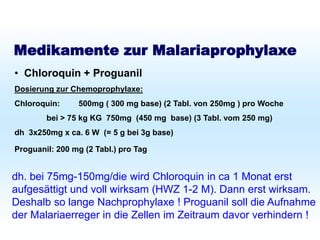 Schutz bei Fernreisen
Malariaprophylaxe
Medikamente zur Malariaprophylaxe
• Chloroquin + Proguanil
Dosierung zur Chemoprophylaxe:
Chloroquin: 500mg ( 300 mg base) (2 Tabl. von 250mg ) pro Woche
bei > 75 kg KG 750mg (450 mg base) (3 Tabl. vom 250 mg)
dh 3x250mg x ca. 6 W (= 5 g bei 3g base)
Proguanil: 200 mg (2 Tabl.) pro Tag
dh. bei 75mg-150mg/die wird Chloroquin in ca 1 Monat erst
aufgesättigt und voll wirksam (HWZ 1-2 M). Dann erst wirksam.
Deshalb so lange Nachprophylaxe ! Proguanil soll die Aufnahme
der Malariaerreger in die Zellen im Zeitraum davor verhindern !
 