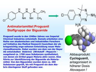 Antimalariamittel:Proguanil
Stoffgruppe der Biguanide
Proguanil wurde in den 1940er-Jahren von Imperial
Chemical Industries entwickelt. Damals arbeiteten eine
Reihe von akademischen und industriellen Forschern
auf Initiative des Medical Research Councilsan der als
kriegswichtig ange-sehenen Entwicklung neuer Mala-
riamedikamente. Dabei wurden von dem von der Bayer
AG entwickelten Atebrin® (Wirkstoff : Mepacrin -
ausgehend ca. 1700 neue Substanzen synthetisiert,
von denen ein Drittel gegen Malaria aktiv waren. Dies
führte zur Identifizierung der Biguanide als Malaria-
mittel. Von den Biguaniden wurden dann ca. 200
Substanzen geprüft, bis mit Proguanil ein dem Ate-
brin überlegener Stoff gefunden war.
Abbauprodukt:
Cycloguanil,
antagonisiert in
höherer Dosis
Atovaquon !
 