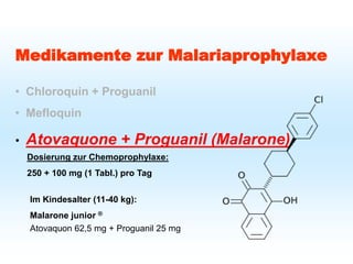 Schutz bei Fernreisen
Malariaprophylaxe
Medikamente zur Malariaprophylaxe
• Chloroquin + Proguanil
• Mefloquin
• Atovaquone + Proguanil (Malarone)
Dosierung zur Chemoprophylaxe:
250 + 100 mg (1 Tabl.) pro Tag
Im Kindesalter (11-40 kg):
Malarone junior ®
Atovaquon 62,5 mg + Proguanil 25 mg
 