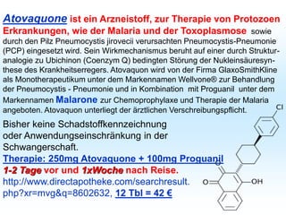 Atovaquone ist ein Arzneistoff, zur Therapie von Protozoen
Erkrankungen, wie der Malaria und der Toxoplasmose sowie
durch den Pilz Pneumocystis jirovecii verursachten Pneumocystis-Pneumonie
(PCP) eingesetzt wird. Sein Wirkmechanismus beruht auf einer durch Struktur-
analogie zu Ubichinon (Coenzym Q) bedingten Störung der Nukleinsäuresyn-
these des Krankheitserregers. Atovaquon wird von der Firma GlaxoSmithKline
als Monotherapeutikum unter dem Markennamen Wellvone® zur Behandlung
der Pneumocystis - Pneumonie und in Kombination mit Proguanil unter dem
Markennamen Malarone zur Chemoprophylaxe und Therapie der Malaria
angeboten. Atovaquon unterliegt der ärztlichen Verschreibungspflicht.
Bisher keine Schadstoffkennzeichnung
oder Anwendungseinschränkung in der
Schwangerschaft.
Therapie: 250mg Atovaquone + 100mg Proguanil
1-2 Tage vor und 1xWoche nach Reise.
http://www.directapotheke.com/searchresult.
php?xr=mvg&q=8602632, 12 Tbl = 42 €
 