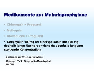 Schutz bei Fernreisen
Malariaprophylaxe
Medikamente zur Malariaprophylaxe
• Chloroquin + Proguanil
• Mefloquin
• Atovaquone + Proguanil
• Doxycyclin 100mg rel niedrige Dosis mit 100 mg
deshalb lange Nachprophylaxe da ebenfalls langsam
steigende Konzentration.
Dosierung zur Chemoprophylaxe:
100 mg (1 Tabl.) Doxycyclin-Monohydrat
pro Tag
 