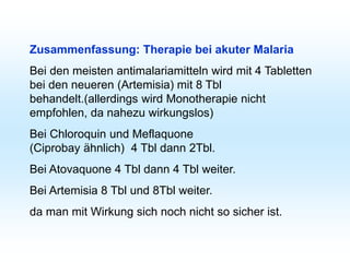 Zusammenfassung: Therapie bei akuter Malaria
Bei den meisten antimalariamitteln wird mit 4 Tabletten
bei den neueren (Artemisia) mit 8 Tbl
behandelt.(allerdings wird Monotherapie nicht
empfohlen, da nahezu wirkungslos)
Bei Chloroquin und Meflaquone
(Ciprobay ähnlich) 4 Tbl dann 2Tbl.
Bei Atovaquone 4 Tbl dann 4 Tbl weiter.
Bei Artemisia 8 Tbl und 8Tbl weiter.
da man mit Wirkung sich noch nicht so sicher ist.
 