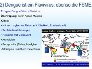 Erreger: Dengue-Viren =Flavivirus
Übertragung: durch Aedes-Mücken
Klinik:
• Hämorrhagisches Fieber mit Übelkeit, Brechreiz mit
• Schleimhautblutungen
• Hepatitis mit Gelbsucht
• Arthralgien
• Encephalitis (Fieber, Myalgien,
Arthralgien,Exanthem, Petechien)
 