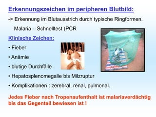 Erkennungszeichen im peripheren Blutbild:
-> Erkennung im Blutausstrich durch typische Ringformen.
Malaria – Schnelltest (PCR
Klinische Zeichen:
• Fieber
• Anämie
• blutige Durchfälle
• Hepatosplenomegalie bis Milzruptur
• Komplikationen : zerebral, renal, pulmonal.
Jedes Fieber nach Tropenaufenthalt ist malariaverdächtig
bis das Gegenteil bewiesen ist !
 