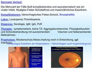 Normaler Verlauf:
Die Mehrzahl der Fälle läuft komplikationslos und asymptomatisch wie ein
viraler Infekt. Myalgien,Fieber Schüttelfrost und masernähnliches Exanthem.
Komplikationen: hämorrhagisches Fieber,Schock, Encephalitis
Labor: Leukopenie,Thrombopenie.
Diagnose: Serologie, IgM, IgG, PcR
Therapie: symptomatisch, keine TZ- Aggregationshemmer, Flüssigkeitszufuhr
und Schockbehandlung mit ausreichendem Volumen und fiebersenkende
Maßnahmen.
Prophylaxe: Mückenschutz,Netze,Impfung noch in Entwicklung, ggf.
Interferon.
Feinfleckiges Exanthem am Körperstamm / Hämorrhagien auch Augenhintergrund
 