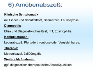 Klinische Symptomatik
mit Fieber und Schüttelfrost, Schmerzen, Leukozytose .
Diagnostik:
Elisa und Diagnostikschnelltest, IFT, Eosinophilie.
Komplikationen:
Leberabszeß, Pfortaderthronbose oder Vergleichbares.
Therapie:
Metronidazol, 2x500mg/die
Weitere Maßnahmen:
ggf. diagnostisch therapeutische Abszeßpunktion.
 