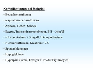 Komplikationen bei Malaria:
• Bewußtseinstrübung
• respiratorische Insuffizienz
• Azidose, Fieber , Schock
• Ikterus, Transaminasenerhöhung, Bili > 3mg/dl
• schwere Anämie > 5 mg/dl, Hämogloblinämie
• Niereninsuffizienz, Kreatinin > 2.5
• Spontanblutungen
• Hypoglykämie
• Hyperparasitämie, Errreger > 5% der Erythrozyten
 