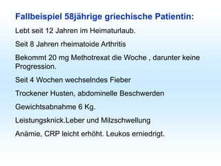 Fallbeispiel 58jährige griechische Patientin:
Lebt seit 12 Jahren im Heimaturlaub.
Seit 8 Jahren rheimatoide Arthritis
Bekommt 20 mg Methotrexat die Woche , darunter keine
Progression.
Seit 4 Wochen wechselndes Fieber
Trockener Husten, abdominelle Beschwerden
Gewichtsabnahme 6 Kg.
Leistungsknick.Leber und Milzschwellung
Anämie, CRP leicht erhöht. Leukos erniedrigt.
 