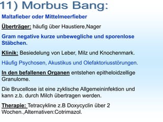 Maltafieber oder Mittelmeerfieber
Überträger: häufig über Haustiere,Nager
Gram negative kurze unbewegliche und sporenlose
Stäbchen.
Klinik: Besiedelung von Leber, Milz und Knochenmark.
Häufig Psychosen, Akustikus und Olefaktoriusstörungen.
In den befallenen Organen entstehen epitheloidzellige
Granulome.
Die Brucellose ist eine zyklische Allgemeininfektion und
kann z.b. durch Milch übertragen werden.
Therapie: Tetracykline z.B Doxycyclin über 2
Wochen.,Alternativen:Cotrimazol.
 