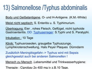 Body und Geißelantigene, O- und H-Antigene. (K.M.-White)
Meist nicht septisch: S. Enteritis u. S. Typhimurium.
Übertragung: Eier , rohes Fleisch, Geflügel, nicht typhoide
Gastroenteritis. DD: Typhuserreger: S.Typhi und S. Paratyphi.
Inkubation : 10 Tage
Klinik: Typhusroseolen, graugelbe Typhuszunge,
Lymphknotenschwellung, Hals Peyer Plaques Dünndarm
Zusätzlich Meningitisgefahr.-> Typhus wird mit Sepsis
gleichgesetzt auch bei anderen Salmonellen !
Mensch zu Mensch .Lebensmittel und Trinkwasserhygiene:
Therapie : Ciprobay 2x 400 mg iv z.B.10 Tage.
 