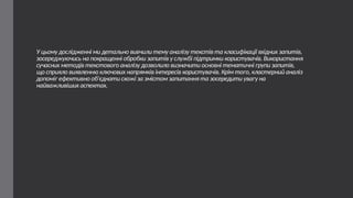 У цьому дослідженні ми детально вивчили тему аналізу текстів та класифікації вхідних запитів,
зосереджуючись на покращенні обробки запитів у службі підтримки користувачів. Використання
сучасних методів текстового аналізу дозволило визначити основні тематичні групи запитів,
що сприяло виявленню ключових напрямків інтересів користувачів. Крім того, кластерний аналіз
допоміг ефективно об'єднати схожі за змістом запитання та зосередити увагу на
найважливіших аспектах.
 