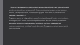 Наше дослідження виявило основні труднощі, з якими стикаються користувачі при формулюванні
запитів, такі як неясність та нестача деталей. Ми запропонували застосовувати методи машинного
навчання для створення моделей, що автоматично групують схожі запити та дозволяють більш
ефективно їх обробляти [2,3].
Покращення доступу до інформаційних ресурсів і оптимізація інструкцій можуть значно поліпшити
досвід користувачів і знизити кількість повторюваних запитів. Важливо зазначити, що хоча наше
дослідження визначило основні проблеми та напрями для подальших удосконалень, ми
усвідомлюємо, що процес оптимізації служби підтримки є безперервним, оскільки характер запитів
може змінюватися.
 
