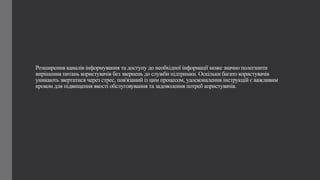 Розширення каналів інформування та доступу до необхідної інформації може значно полегшити
вирішення питань користувачів без звернень до служби підтримки. Оскільки багато користувачів
уникають звертатися через стрес, пов'язаний із цим процесом, удосконалення інструкцій є важливим
кроком для підвищення якості обслуговування та задоволення потреб користувачів.
 