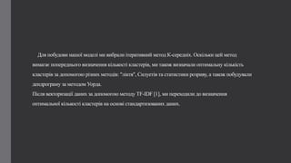 Для побудови нашої моделі ми вибрали ітеративний метод К-середніх. Оскільки цей метод
вимагає попереднього визначення кількості кластерів, ми також визначали оптимальну кількість
кластерів за допомогою різних методів: "ліктя", Силуетів та статистики розриву, а також побудували
дендрограму за методом Уорда.
Після векторизації даних за допомогою методу TF-IDF [1], ми переходили до визначення
оптимальної кількості кластерів на основі стандартизованих даних.
 