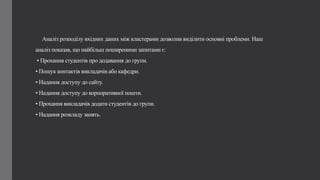 Аналіз розподілу вхідних даних між кластерами дозволив виділити основні проблеми. Наш
аналіз показав, що найбільш поширеними запитами є:
• Прохання студентів про додавання до групи.
• Пошук контактів викладачів або кафедри.
• Надання доступу до сайту.
• Надання доступу до корпоративної пошти.
• Прохання викладачів додати студентів до групи.
• Надання розкладу занять.
 