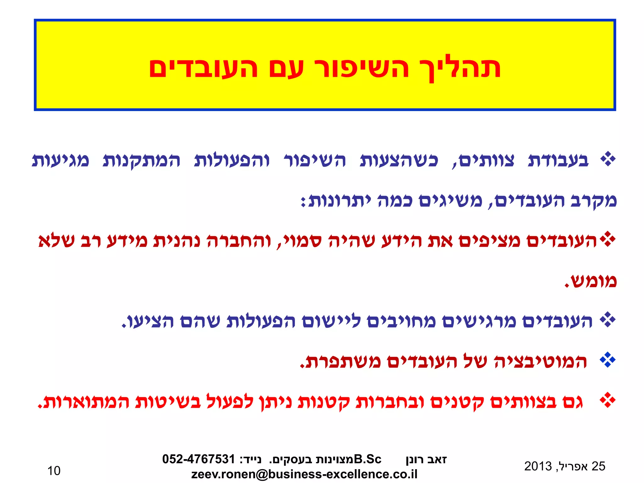 ‫העובדים‬ ‫עם‬ ‫השיפור‬ ‫תהליך‬
25
‫אפריל‬
,
2013
‫רונן‬ ‫זאב‬
B.Sc
‫בעסקים‬ ‫מצוינות‬
.
‫נייד‬
:
052-4767531
zeev.ronen@business-excellence.co.il
10

‫בעבודת‬
‫צוותים‬
,
‫כשהצעות‬
‫השיפור‬
‫והפעולות‬
‫המתקנות‬
‫מגיעות‬
‫מקרב‬
‫העובדים‬
,
‫משיגים‬
‫כמה‬
‫יתרונות‬
:

‫סמוי‬ ‫שהיה‬ ‫הידע‬ ‫את‬ ‫מציפים‬ ‫העובדים‬
,
‫שלא‬ ‫רב‬ ‫מידע‬ ‫נהנית‬ ‫והחברה‬
‫מומש‬
.

‫העובדים‬
‫מרגישים‬
‫מחויבים‬
‫ליישום‬
‫הפעולות‬
‫שהם‬
‫הציעו‬
.

‫המוטיבציה‬
‫של‬
‫העובדים‬
‫משתפרת‬
.

‫גם‬
‫בצוותים‬
‫קטנים‬
‫ובחברות‬
‫קטנות‬
‫ניתן‬
‫לפעול‬
‫בשיטות‬
‫המתוארות‬
.
 