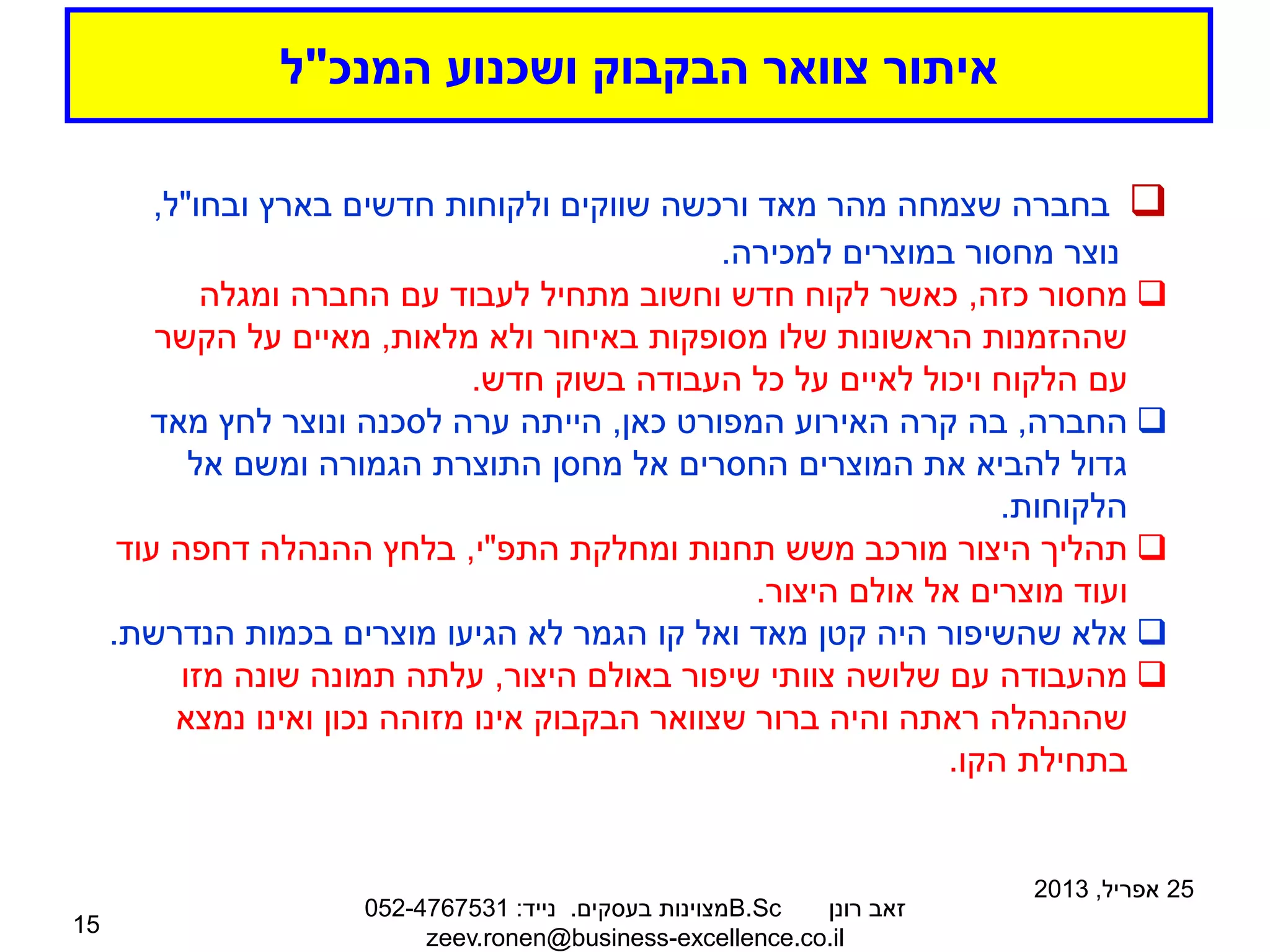 ‫המנכ‬ ‫ושכנוע‬ ‫הבקבוק‬ ‫צוואר‬ ‫איתור‬
"
‫ל‬
25
‫אפריל‬
,
2013
‫רונן‬ ‫זאב‬
B.Sc
‫בעסקים‬ ‫מצוינות‬
.
‫נייד‬
:
052-4767531
zeev.ronen@business-excellence.co.il
15

‫מהר‬ ‫שצמחה‬ ‫בחברה‬
‫מאד‬
‫ובחו‬ ‫בארץ‬ ‫חדשים‬ ‫ולקוחות‬ ‫שווקים‬ ‫ורכשה‬
"
‫ל‬
,
‫למכירה‬ ‫במוצרים‬ ‫מחסור‬ ‫נוצר‬
.

‫כזה‬ ‫מחסור‬
,
‫ומגלה‬ ‫החברה‬ ‫עם‬ ‫לעבוד‬ ‫מתחיל‬ ‫וחשוב‬ ‫חדש‬ ‫לקוח‬ ‫כאשר‬
‫מלאות‬ ‫ולא‬ ‫באיחור‬ ‫מסופקות‬ ‫שלו‬ ‫הראשונות‬ ‫שההזמנות‬
,
‫הקשר‬ ‫על‬ ‫מאיים‬
‫חדש‬ ‫בשוק‬ ‫העבודה‬ ‫כל‬ ‫על‬ ‫לאיים‬ ‫ויכול‬ ‫הלקוח‬ ‫עם‬
.

‫החברה‬
,
‫כאן‬ ‫המפורט‬ ‫האירוע‬ ‫קרה‬ ‫בה‬
,
‫מאד‬ ‫לחץ‬ ‫ונוצר‬ ‫לסכנה‬ ‫ערה‬ ‫הייתה‬
‫אל‬ ‫ומשם‬ ‫הגמורה‬ ‫התוצרת‬ ‫מחסן‬ ‫אל‬ ‫החסרים‬ ‫המוצרים‬ ‫את‬ ‫להביא‬ ‫גדול‬
‫הלקוחות‬
.

‫ומחלקת‬ ‫תחנות‬ ‫משש‬ ‫מורכב‬ ‫היצור‬ ‫תהליך‬
‫התפ‬
"
‫י‬
,
‫עוד‬ ‫דחפה‬ ‫ההנהלה‬ ‫בלחץ‬
‫היצור‬ ‫אולם‬ ‫אל‬ ‫מוצרים‬ ‫ועוד‬
.

‫הנדרשת‬ ‫בכמות‬ ‫מוצרים‬ ‫הגיעו‬ ‫לא‬ ‫הגמר‬ ‫קו‬ ‫ואל‬ ‫מאד‬ ‫קטן‬ ‫היה‬ ‫שהשיפור‬ ‫אלא‬
.

‫היצור‬ ‫באולם‬ ‫שיפור‬ ‫צוותי‬ ‫שלושה‬ ‫עם‬ ‫מהעבודה‬
,
‫מזו‬ ‫שונה‬ ‫תמונה‬ ‫עלתה‬
‫נמצא‬ ‫ואינו‬ ‫נכון‬ ‫מזוהה‬ ‫אינו‬ ‫הבקבוק‬ ‫שצוואר‬ ‫ברור‬ ‫והיה‬ ‫ראתה‬ ‫שההנהלה‬
‫הקו‬ ‫בתחילת‬
.
 