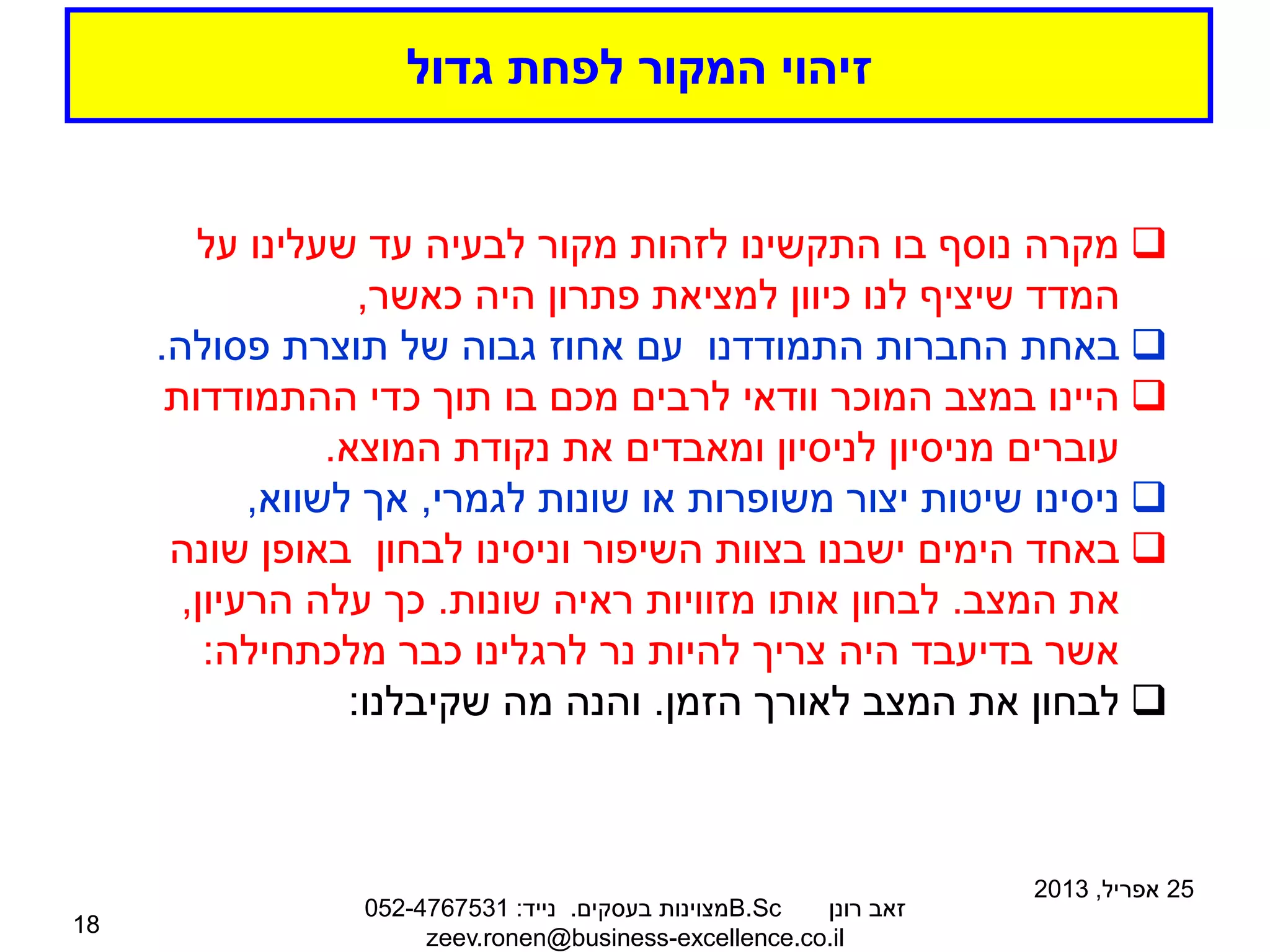 ‫גדול‬ ‫לפחת‬ ‫המקור‬ ‫זיהוי‬
25
‫אפריל‬
,
2013
‫רונן‬ ‫זאב‬
B.Sc
‫בעסקים‬ ‫מצוינות‬
.
‫נייד‬
:
052-4767531
zeev.ronen@business-excellence.co.il
18

‫על‬ ‫שעלינו‬ ‫עד‬ ‫לבעיה‬ ‫מקור‬ ‫לזהות‬ ‫התקשינו‬ ‫בו‬ ‫נוסף‬ ‫מקרה‬
‫כאשר‬ ‫היה‬ ‫פתרון‬ ‫למציאת‬ ‫כיוון‬ ‫לנו‬ ‫שיציף‬ ‫המדד‬
,

‫פסולה‬ ‫תוצרת‬ ‫של‬ ‫גבוה‬ ‫אחוז‬ ‫עם‬ ‫התמודדנו‬ ‫החברות‬ ‫באחת‬
.

‫ההתמודדות‬ ‫כדי‬ ‫תוך‬ ‫בו‬ ‫מכם‬ ‫לרבים‬ ‫וודאי‬ ‫המוכר‬ ‫במצב‬ ‫היינו‬
‫המוצא‬ ‫נקודת‬ ‫את‬ ‫ומאבדים‬ ‫לניסיון‬ ‫מניסיון‬ ‫עוברים‬
.

‫לגמרי‬ ‫שונות‬ ‫או‬ ‫משופרות‬ ‫יצור‬ ‫שיטות‬ ‫ניסינו‬
,
‫לשווא‬ ‫אך‬
,

‫שונה‬ ‫באופן‬ ‫לבחון‬ ‫וניסינו‬ ‫השיפור‬ ‫בצוות‬ ‫ישבנו‬ ‫הימים‬ ‫באחד‬
‫המצב‬ ‫את‬
.
‫שונות‬ ‫ראיה‬ ‫מזוויות‬ ‫אותו‬ ‫לבחון‬
.
‫הרעיון‬ ‫עלה‬ ‫כך‬
,
‫מלכתחילה‬ ‫כבר‬ ‫לרגלינו‬ ‫נר‬ ‫להיות‬ ‫צריך‬ ‫היה‬ ‫בדיעבד‬ ‫אשר‬
:

‫הזמן‬ ‫לאורך‬ ‫המצב‬ ‫את‬ ‫לבחון‬
.
‫שקיבלנו‬ ‫מה‬ ‫והנה‬
:
 