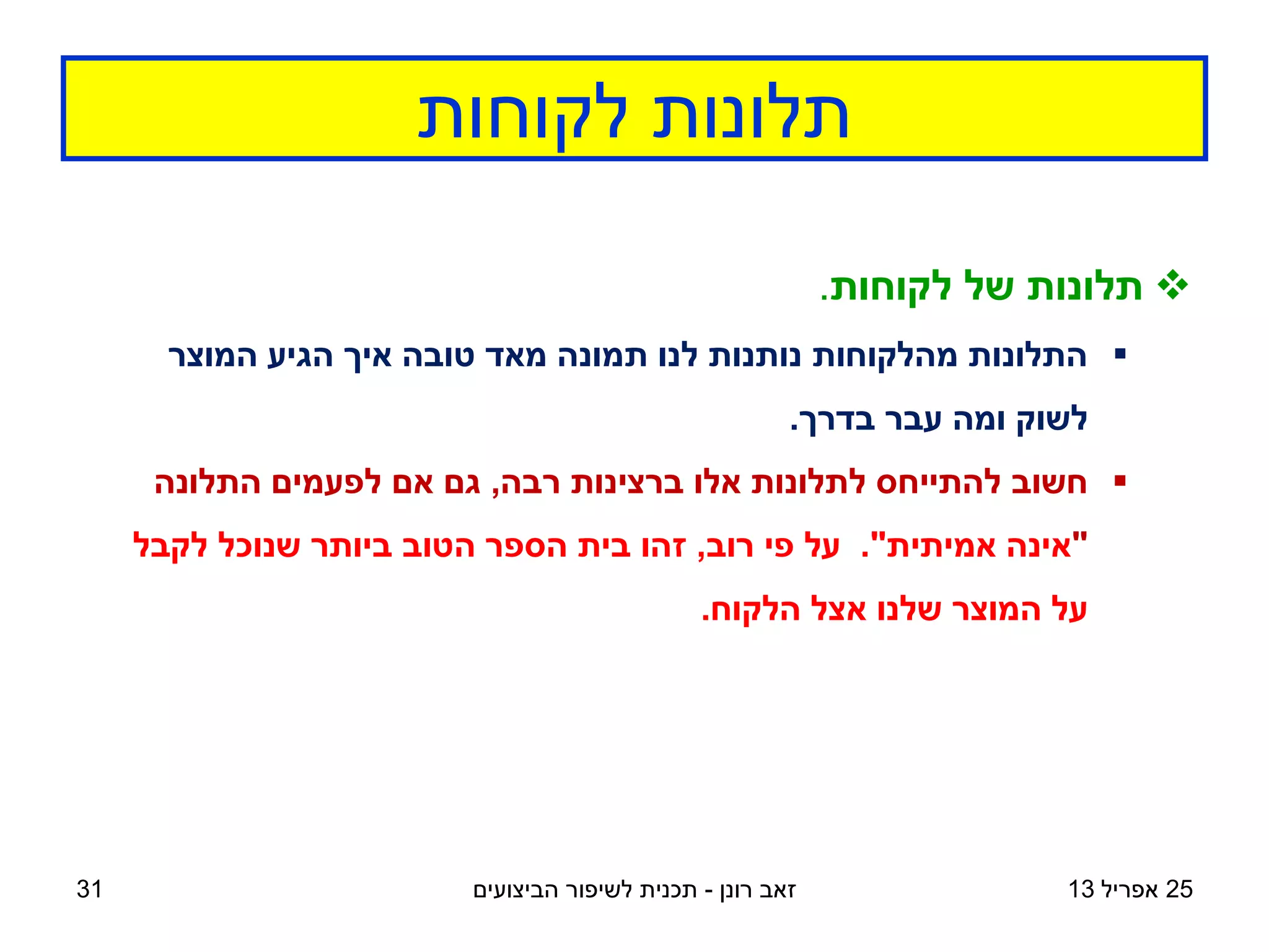 ‫לקוחות‬ ‫תלונות‬
‫רונן‬ ‫זאב‬
-
‫הביצועים‬ ‫לשיפור‬ ‫תכנית‬ 25
‫אפריל‬
13

‫לקוחות‬ ‫של‬ ‫תלונות‬
.

‫המוצר‬ ‫הגיע‬ ‫איך‬ ‫טובה‬ ‫מאד‬ ‫תמונה‬ ‫לנו‬ ‫נותנות‬ ‫מהלקוחות‬ ‫התלונות‬
‫בדרך‬ ‫עבר‬ ‫ומה‬ ‫לשוק‬
.

‫רבה‬ ‫ברצינות‬ ‫אלו‬ ‫לתלונות‬ ‫להתייחס‬ ‫חשוב‬
,
‫התלונה‬ ‫לפעמים‬ ‫אם‬ ‫גם‬
"
‫אמיתית‬ ‫אינה‬
."
‫רוב‬ ‫פי‬ ‫על‬
,
‫לקבל‬ ‫שנוכל‬ ‫ביותר‬ ‫הטוב‬ ‫הספר‬ ‫בית‬ ‫זהו‬
‫הלקוח‬ ‫אצל‬ ‫שלנו‬ ‫המוצר‬ ‫על‬
.
31
 
