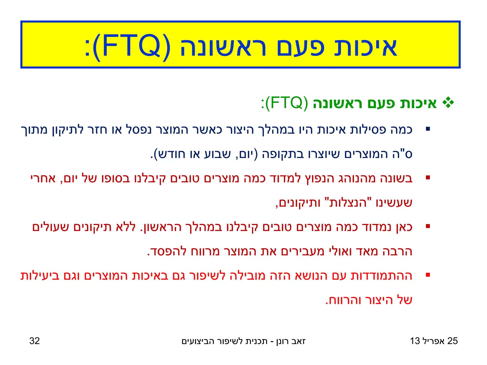 ‫ראשונה‬ ‫פעם‬ ‫איכות‬
(FTQ)
:
25
‫אפריל‬
13
‫רונן‬ ‫זאב‬
-
‫הביצועים‬ ‫לשיפור‬ ‫תכנית‬
32

‫ראשונה‬ ‫פעם‬ ‫איכות‬
(FTQ)
:

‫מתוך‬ ‫לתיקון‬ ‫חזר‬ ‫או‬ ‫נפסל‬ ‫המוצר‬ ‫כאשר‬ ‫היצור‬ ‫במהלך‬ ‫היו‬ ‫איכות‬ ‫פסילות‬ ‫כמה‬
‫ס‬
"
‫בתקופה‬ ‫שיוצרו‬ ‫המוצרים‬ ‫ה‬
(
‫יום‬
,
‫חודש‬ ‫או‬ ‫שבוע‬
.)

‫יום‬ ‫של‬ ‫בסופו‬ ‫קיבלנו‬ ‫טובים‬ ‫מוצרים‬ ‫כמה‬ ‫למדוד‬ ‫הנפוץ‬ ‫מהנוהג‬ ‫בשונה‬
,
‫אחרי‬
‫שעשינו‬
"
‫הנצלות‬
"
‫ותיקונים‬
,

‫הראשון‬ ‫במהלך‬ ‫קיבלנו‬ ‫טובים‬ ‫מוצרים‬ ‫כמה‬ ‫נמדוד‬ ‫כאן‬
.
‫שעולים‬ ‫תיקונים‬ ‫ללא‬
‫להפסד‬ ‫מרווח‬ ‫המוצר‬ ‫את‬ ‫מעבירים‬ ‫ואולי‬ ‫מאד‬ ‫הרבה‬
.

‫ביעילות‬ ‫וגם‬ ‫המוצרים‬ ‫באיכות‬ ‫גם‬ ‫לשיפור‬ ‫מובילה‬ ‫הזה‬ ‫הנושא‬ ‫עם‬ ‫ההתמודדות‬
‫והרווח‬ ‫היצור‬ ‫של‬
.
 