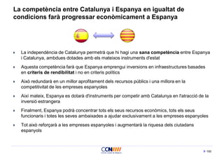 100
La competència entre Catalunya i Espanya en igualtat de
condicions farà progressar econòmicament a Espanya
 La independència de Catalunya permetrà que hi hagi una sana competència entre Espanya
i Catalunya, ambdues dotades amb els mateixos instruments d'estat
 Aquesta competència farà que Espanya emprengui inversions en infraestructures basades
en criteris de rendibilitat i no en criteris polítics
 Això redundarà en un millor aprofitament dels recursos públics i una millora en la
competitivitat de les empreses espanyoles
 Així mateix, Espanya es dotarà d'instruments per competir amb Catalunya en l'atracció de la
inversió estrangera
 Finalment, Espanya podrà concentrar tots els seus recursos econòmics, tots els seus
funcionaris i totes les seves ambaixades a ajudar exclusivament a les empreses espanyoles
 Tot això reforçarà a les empreses espanyoles i augmentarà la riquesa dels ciutadans
espanyols
 