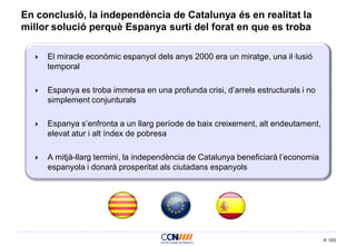 103
En conclusió, la independència de Catalunya és en realitat la
millor solució perquè Espanya surti del forat en que es troba
 El miracle econòmic espanyol dels anys 2000 era un miratge, una il·lusió
temporal
 Espanya es troba immersa en una profunda crisi, d’arrels estructurals i no
simplement conjunturals
 Espanya s’enfronta a un llarg període de baix creixement, alt endeutament,
elevat atur i alt índex de pobresa
 A mitjà-llarg termini, la independència de Catalunya beneficiarà l’economia
espanyola i donarà prosperitat als ciutadans espanyols
 