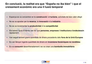 34
En conclusió, la realitat era que “España no iba bien” i que el
creixement econòmic era una il·lusió temporal
 Espanya es va concentrar en la construcció i el turisme, activitats de baix valor afegit
 No es va apostar per la recerca, la innovació ni la indústria
 No es va incrementar la productivitat ni la competitivitat
 Els baixos tipus d’interès van fer que persones, empreses i institucions s’endeutessin
ràpidament
 Van seguir entrant grans quantitats de diners procedents dels fons de la Unió Europea
 Es van llençar ingents quantitats de diners en inversions faraòniques no rendibles
 Es va consumir desenfrenadament i es va crear una bombolla immobiliària
 