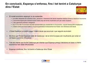 85
En conclusió, Espanya s’enfonsa, fins i tot tenint a Catalunya
dins l’Estat
 El model econòmic espanyol no és sostenible
 Les altes despeses de subsidis d’atur, pensions i interessos del deute impediran dedicar diners a reactivar l’economia
 L’economia espanyola creixerà durant molts anys de forma insuficient com per crear ocupació
 L’atur generarà pobresa i emigració
 Avui hi ha més funcionaris+aturats+pensionistes que assalariats no funcionaris, i aquest desequilibri empitjorarà
 L’Estat continuarà tenint dèficit, el qual augmentarà l’endeutament de l’Estat i els interessos del deute
 L’Estat Espanyol no podrà pagar l’ingent deute que acumula i que seguirà acumulant
 Els fons que l’Estat Espanyol obté de Catalunya i de la Unió Europea són insuficients per evitar el
col·lapse econòmic d’Espanya
 Tots els intents que ha fet Catalunya per intentar que Espanya prengui decisions en base a criteris
econòmics han estat infructuosos
 Espanya s’enfonsa, fins i tot tenint a Catalunya dins l’Estat
 