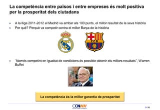 99
La competència entre països i entre empreses és molt positiva
per la prosperitat dels ciutadans
 A la lliga 2011-2012 el Madrid va arribar als 100 punts, el millor resultat de la seva història
 Per què? Perquè va competir contra el millor Barça de la història
 “Només competint en igualtat de condicions és possible obtenir els millors resultats”, Warren
Buffet
La competència és la millor garantia de prosperitat
 