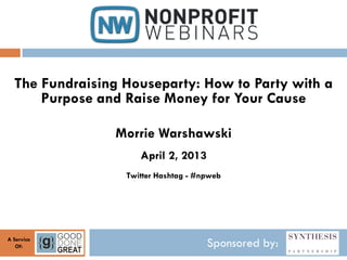 The Fundraising Houseparty: How to Party with a
      Purpose and Raise Money for Your Cause

                Morrie Warshawski
                     April 2, 2013
                  Twitter Hashtag - #npweb




A Service
   Of:                                Sponsored by:
 