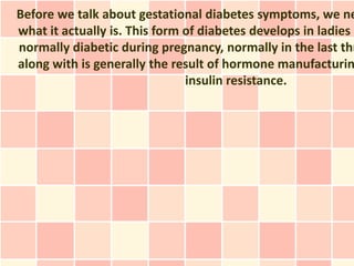 Before we talk about gestational diabetes symptoms, we ne
what it actually is. This form of diabetes develops in ladies w
normally diabetic during pregnancy, normally in the last thr
along with is generally the result of hormone manufacturin
                               insulin resistance.
 