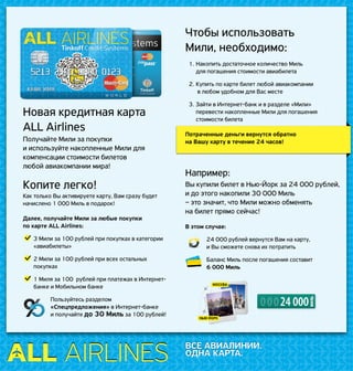 ВСЕ АВИАЛИНИИ.
ОДНА КАРТА.
Новая кредитная карта
ALL Airlines
Получайте Мили за покупки
и используйте накопленные Мили для
компенсации стоимости билетов
любой авиакомпании мира!
Копите легко!
Как только Вы активируете карту, Вам сразу будет
начислено 1 000 Миль в подарок!
Далее, получайте Мили за любые покупки
по карте ALL Airlines:
	 3 Мили за 100 рублей при покупках в категории
«авиабилеты»
	 2 Мили за 100 рублей при всех остальных
покупках
	 1 Миля за 100 рублей при платежах в Интернет-
банке и Мобильном банке
Пользуйтесь разделом
«Спецпредложения» в Интернет-банке
и получайте до 30 Миль за 100 рублей!
Чтобы использовать
Мили, необходимо:
1.	Накопить достаточное количество Миль
для погашения стоимости авиабилета
2.	Купить по карте билет любой авиакомпании
в любом удобном для Вас месте
3.	Зайти в Интернет-банк и в разделе «Мили»
перевести накопленные Мили для погашения
стоимости билета
Потраченные деньги вернутся обратно
на Вашу карту в течение 24 часов!
Например:
Вы купили билет в Нью-Йорк за 24 000 рублей,
и до этого накопили 30 000 Миль
– это значит, что Мили можно обменять
на билет прямо сейчас!
В этом случае:
	 24 000 рублей вернутся Вам на карту,
и Вы сможете снова их потратить
	 Баланс Миль после погашения составит
6 000 Миль
18 000 руб.
7 000 руб.
5 000 руб.
30 000 руб.
И дальше идет текст про выписку по счету, кто сколько потратил,
сколько вернул и так далее все подробно разжевано
И дальше идет текст про выписку по счету, кто сколько потратил,
сколько вернул и так далее все подробно разжевано
И дальше идет
текст про выписку по счету, кто сколько потратил,
сколько вернул и так далее все подробно разжевано
Выписка по счету
22 000 руб.
6 000 руб.
2 000 руб.
30 000 руб.
И дальше идет текст про выписку по счету, кто сколько потратил,
сколько вернул и так далее все подробно разжевано
И дальше идет текст про выписку по счету, кто сколько потратил,
сколько вернул и так далее все подробно разжевано
И дальше идет
текст про выписку по счету, кто сколько потратил,
сколько вернул и так далее все подробно разжевано
Выписка по счету
Boarding
passBoarding
pass
1 МАЯ
Дата выписки
1 ИЮНЯ
Счет-выписка за май
1 ИЮЛЯ
Счет-выписка за июнь
25 ИЮНЯ
55-й день периода
1 МАЯ
Дата выписки
1 ИЮНЯ
Счет-выписка за май
25 ИЮНЯ
55-й день периода
18 000 руб.
7 000 руб.
5 000 руб.
30 000 руб.
И дальше идет текст про выписку по счету, кто сколько потратил,
сколько вернул и так далее все подробно разжевано
И дальше идет текст про выписку по счету, кто сколько потратил,
сколько вернул и так далее все подробно разжевано
И дальше идет
текст про выписку по счету, кто сколько потратил,
сколько вернул и так далее все подробно разжевано
Выписка по счету
22 000 руб.
6 000 руб.
2 000 руб.
30 000 руб.
И дальше идет текст про выписку по счету, кто сколько потратил,
сколько вернул и так далее все подробно разжевано
И дальше идет текст про выписку по счету, кто сколько потратил,
сколько вернул и так далее все подробно разжевано
И дальше идет
текст про выписку по счету, кто сколько потратил,
сколько вернул и так далее все подробно разжевано
Выписка по счету
Boarding
passBoarding
pass
1 МАЯ
Дата выписки
1 ИЮНЯ
Счет-выписка за май
1 МАЯ
Дата выписки
1 ИЮНЯ
Счет-выписка за май
 