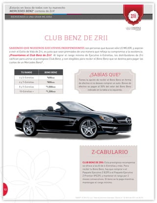 12 
1304037 © 2014 Zrii, LLC. Todos los derechos reservados. Efectivo el 1 de Abril del 2013; rev. 8/1/14 
CLUB BENZ DE ZRII 
SABIENDO QUE NUESTROS EJECUTIVOS INDEPENDIENTES son personas que buscan sólo LO MEJOR, y aspiran 
a vivir el Estilo de Vida de Zrii, es justo que sean premiados de una manera que refleja su compromiso a la excelencia. 
¡Presentamos el Club Benz de Zrii! Al lograr el rango mínimo de Ejecutivo 4-Estrellas, los distribuidores de Zrii 
califican para unirse al prestigioso Club Benz, y son elegibles para recibir el Bono Benz que se destina para pagar las 
cuotas de un Mercedes Benz*. 
TU RANGO BONO BENZ 
4 y 5-Estrellas $600USD 
6 y 7-Estrellas $800USD 
8 y 9-Estrellas $1,000USD 
10-Estrellas + $1,200USD 
¿SABÍAS QUE? 
Tienes la opción de recibir el Bono Benz en forma 
de efectivo si no deseas comprar un auto. Bonos de 
efectivo se pagan al 50% del valor del Bono Benz 
indicado en la tabla a la izquierda. 
Z-CABULARIO 
CLUB BENZ DE ZRII: Esta prestigiosa recompensa 
se ofrece a los EI de 4-Estrellas y más. Para 
recibir tu Bono Benz, hay que comprar o el 
Paquete Ejecutivo Z (EZP) o el Paquete Ejecutivo 
Z Premier (PEZP), y mantener el rango por 2 
meses consecutivos. El bono se te paga mientras 
mantengas el rango mínimo. 
¡Estarás en boca de todos con tu nuevecito 
MERCEDES BENZ* cortesía de Zrii! 
 