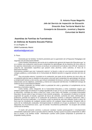 D. Antonio Pozas Magariño
                                             Jefe del Servicio de Inspección de Educación
                                                         Dirección Área Territorial Madrid Sur
                                             Consejería de Educación, Juventud y Deporte
                                                                              Comunidad de Madrid


 Asamblea de Familias de Fuenlabrada
en Defensa de Nuestra Escuela Pública
C/ Los Ángeles, 14
28940 Fuenlabrada, Madrid

edukfuenla@gmail.com

Sr. Pozas.

       Conocida por las familias “el interés prioritario por la supervisión de la Propuesta Pedagógica del
segundo ciclo de Educación Infantil”.
       Como familias entendemos del escrito de la subdirección general de Inspección Educativa que “se
va a realizar una evaluación externa para comprobar los aprendizajes de los alumnos de cinco años en
los aspectos relacionados con la lectura, la escritura, la numeración y el cálculo. Con el fin de “conocer el
conjunto de capacidades específicas que poseen estos alumnos, como colectivo, al inicio de la
Educación Primaria”.
Entendemos también que esta “evaluación externa” se llevará a cabo en una muestra seleccionada de
colegios públicos y concertados de la Comunidad de Madrid durante la segunda semana del mes de
junio.
       Que tal prueba externa “consistirá en la realización, por parte de los alumnos de cinco años, de
un pequeño ejercicio que se dividirá en dos partes; una oral, para comprobar los aprendizajes de lectura
y comprensión lectora, y otra escrita, que incluirá actividades de lectura, escritura, numeración y cálculo”
relacionado con los objetivos, contenidos y criterios de evaluación del Decreto 17/2008 del Consejo de
Gobierno de la Comunidad de Madrid.
       También entienden las familias sobre la potestad de velar y garantizar el cumplimiento de los
derechos y normativa vigentes.
       Como familia, como integrante de la Comunidad Educativa y como ciudadano seguro que
tampoco podrá dejar de destacar el castigo injustificado al que se ha y se está sometiendo al Derecho a
la educación –incluidos los niños y niñas de 5 años- y por ende a las familias, a la propia Comunidad
Educativa. Asunto sobre el que no existe el más mínimo, propósito,… de evaluación ni externa ni interna
(supresión de ayudas al estudio, supresión de becas de comedor, aumento de ratios, eliminación de
profesores, período de espera en la sustitución de profesores venimos a solicitarle explicación, falta y
deterioro de recursos materiales…). Le instamos a que no pierda de vista esta reflexión, junto a otras, no
fuera que los resultados de cualquier prueba externa -en cualquier etapa educativa- arrojaran sólo la
suma de las individuales evaluadas; menospreciando el contexto en el que se producen, los recursos
dispuestos, las circunstancias socio… que no siendo “incumbencia profesional” no escapan del sentido
común de las familias,

        A través del presente venimos a procurar canalizar nuestra preocupación e incomprensión
solicitándole explicación sobre la prueba externa referida. Aunque quizá no pueda comprender lo difícil
que le resulta a las familias recibir información cuando como puede comprobar la presentan en
aceptable modo y forma.
 