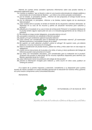 Además de cuantos temas considere oportunos informarnos sobre esta prueba externa, le
    solicitamos explicación sobre:
         16) Cuándo se establece “que se llevará a cabo en una muestra seleccionada de colegios públicos y
             concertados de la Comunidad de Madrid…”, ¿se refiere a los centros privados-concertados?.
         17) ¿Se ha tratado, es preceptivo tratarlo,… informar de esta propuesta al Consejo Escolar de los
             centros escolares seleccionados?.
         18) ¿Se ha informado, es preceptivo.. informar a las familias, tutores legales de los alumnos/as
             seleccionados?.
         19) ¿Qué sentido tiene la prueba, lo tendrá en función de las situaciones colectivas detectadas. Se
             dispondrá en su caso de los recursos y planes de actuación necesarios para subsanar y
             prevenir?.
         20) ¿Modificará, el resultado en su caso el inicio de la Educación Primaria?, el resultado individual de
             la prueba tendrá alguna repercusión de cara a la inclusión/agrupamiento de los niños/as en
             primaria?.
         21) No estando en etapa escolar obligatoria, ¿la prueba externa sí lo es?.
         22) ¿Los padres conocerán con antelación el día de la prueba?.
         23) ¿Quién y en qué condiciones aplicará la prueba externa?.
         24) ¿Qué criterios son considerados para la idoneidad del examinador externo?. ¿El examinador
             atenderá peticiones y necesidades propias de la edad?.
         25) De suponer un coste adicional, ¿cuánto?, ¿cómo se sufraga?. De suponer coste, ¿no debería
             dedicarse a recursos necesarios en el Colegio?.
         26) Vista la consideración de prueba lectora, ¿deben los niños y niñas saber leer en esta etapa no
             obligatoria?.
         27) ¿Quién da las instrucciones de la prueba a los niños, el tutor y/ otro/s profesores del Colegio de
             referencia pueden estar presentes en el aula?.
         28) Los niños con necesidades educativas, ¿son considerados para la realización de la prueba?.
             ¿Evaluará esta prueba la adecuación de los recursos específicos dispuestos para alumnos con
             distinta capacidad desde los 3 años?.
         29) ¿Qué información tienen los profesores del colegio de ésta prueba?.
         30) ¿Servirá la información recogida para elaborar y, como ocurre en otros casos, publicar un
             ranking de centros?.


           A la espera de su pronta respuesta y aclaración, considérenos a su disposición para cuantos
    asuntos de interés considere en nuestra decidida apuesta por la educación de nuestros niños y jóvenes
    así como nuestro compromiso como Comunidad Educativa.

          Atentamente,




.


                                                                      En Fuenlabrada, a 21 de marzo de 2013




                                 Asamblea de Familia de Fuenlabrada en Defensa de Nuestra Escuela Pública
 