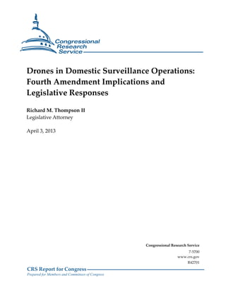 Drones in Domestic Surveillance Operations:
Fourth Amendment Implications and
Legislative Responses

Richard M. Thompson II
Legislative Attorney

April 3, 2013




                                                  Congressional Research Service
                                                                        7-5700
                                                                   www.crs.gov
                                                                         R42701
CRS Report for Congress
Prepared for Members and Committees of Congress
 