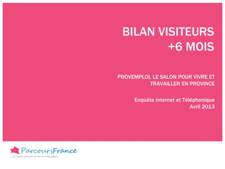 BILAN VISITEURS
         +6 MOIS

PROVEMPLOI, LE SALON POUR VIVRE ET
          TRAVAILLER EN PROVINCE

     Enquête Internet et Téléphonique
                            Avril 2013
 