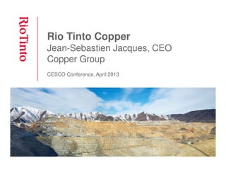 Rio Tinto Copper
Jean-Sebastien Jacques, CEO
Copper Group
CESCO Conference, April 2013
 