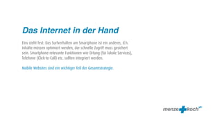 Das Internet in der Hand
Eins steht fest: Das Surfverhalten am Smartphone ist ein anderes, d.h.
Inhalte müssen optimiert werden, der schnelle Zugriff muss gesichert
sein. Smartphone-relevante Funktionen wie Ortung (für lokale Services),
Telefonie (Click-to-Call) etc. sollten integriert werden.

Mobile Websites sind ein wichtiger Teil der Gesamtstrategie.
 