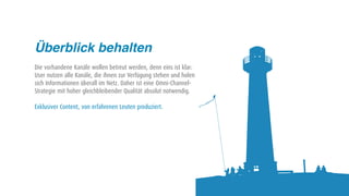 Überblick behalten
Die vorhandene Kanäle wollen betreut werden, denn eins ist klar:
User nutzen alle Kanäle, die ihnen zur Verfügung stehen und holen
sich Informationen überall im Netz. Daher ist eine Omni-Channel-
Strategie mit hoher gleichbleibender Qualität absolut notwendig.

Exklusiver Content, von erfahrenen Leuten produziert.
 